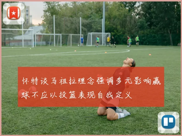 怀特谈马祖拉理念强调多元影响赢球不应以投篮表现自我定义