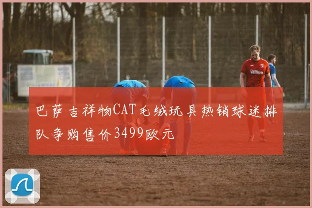 巴萨吉祥物CAT毛绒玩具热销球迷排队争购售价3499欧元
