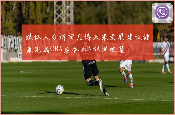 媒体人分析曾凡博未来发展建议健康完成CBA后参加NBA训练营