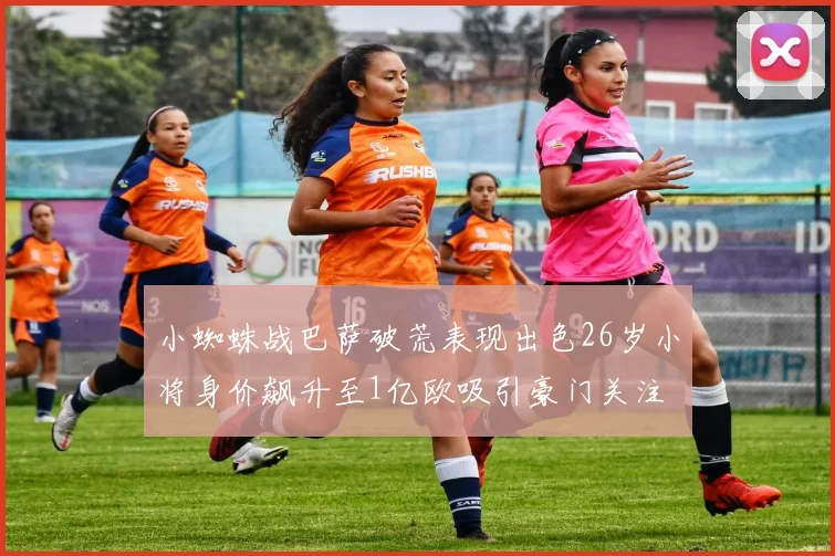 小蜘蛛战巴萨破荒表现出色26岁小将身价飙升至1亿欧吸引豪门关注