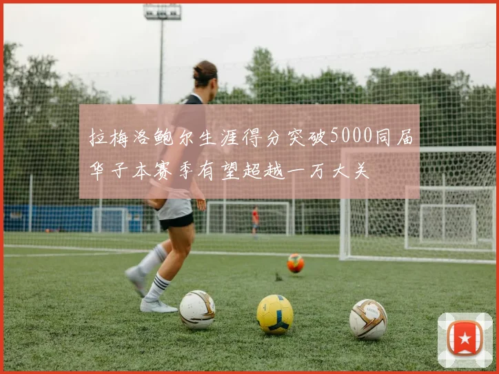 拉梅洛鲍尔生涯得分突破5000同届华子本赛季有望超越一万大关