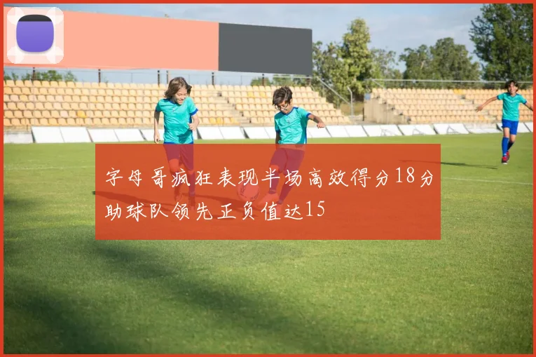 字母哥疯狂表现半场高效得分18分助球队领先正负值达15