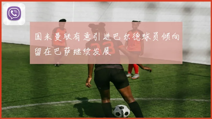 国米曼联有意引进巴尔德球员倾向留在巴萨继续发展