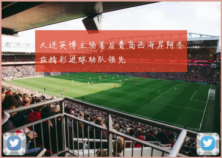 大连英博主场落后青岛西海岸阿齐兹精彩进球助队领先