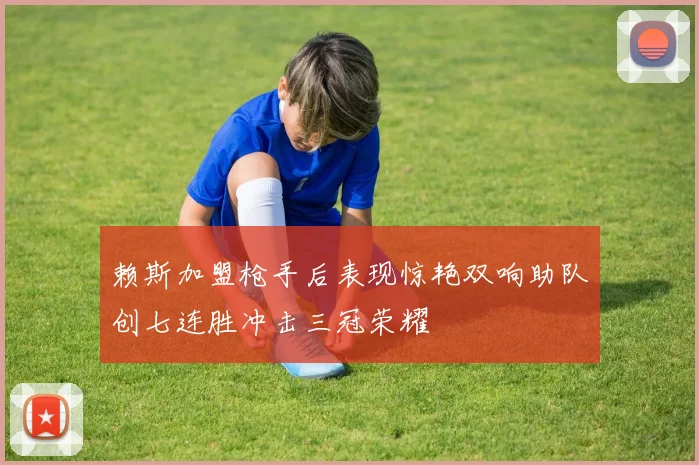 赖斯加盟枪手后表现惊艳双响助队创七连胜冲击三冠荣耀
