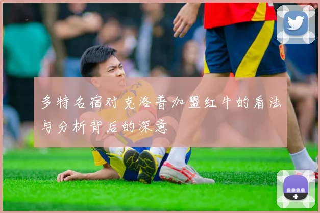 多特名宿对克洛普加盟红牛的看法与分析背后的深意