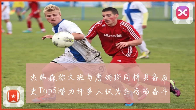 杰弗森称文班与詹姆斯同样具备历史Top5潜力许多人仅为生存而奋斗