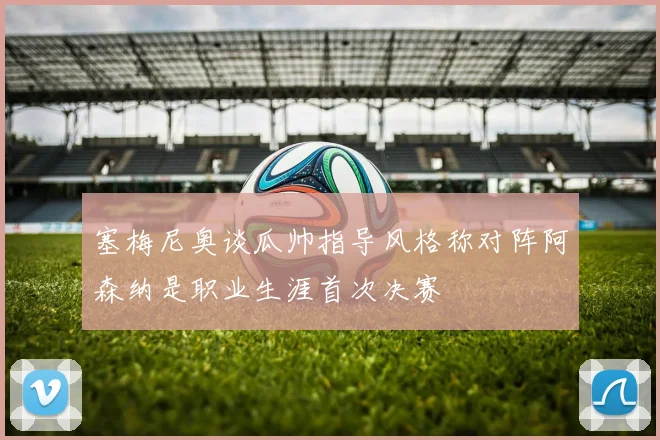 塞梅尼奥谈瓜帅指导风格称对阵阿森纳是职业生涯首次决赛
