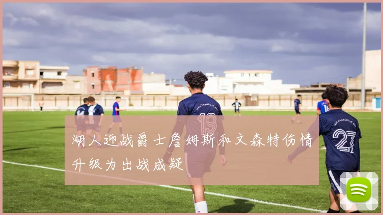 湖人迎战爵士詹姆斯和文森特伤情升级为出战成疑