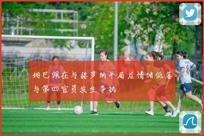 姆巴佩在与赫罗纳平局后情绪低落与第四官员发生争执