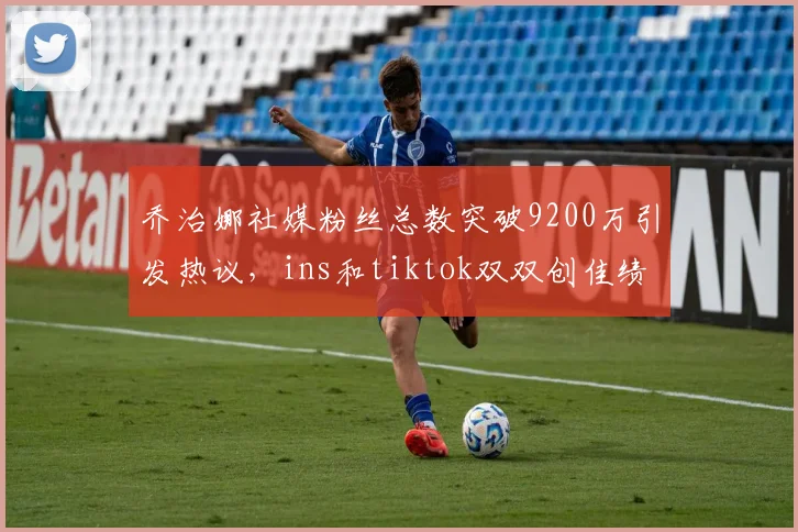 乔治娜社媒粉丝总数突破9200万引发热议，ins和tiktok双双创佳绩