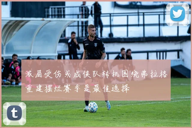 浓眉受伤或成侠队转机围绕弗拉格重建摆烂赛季是最佳选择