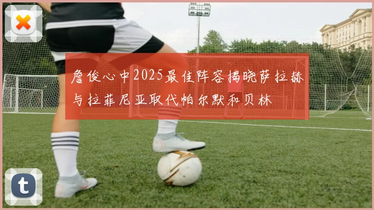 詹俊心中2025最佳阵容揭晓萨拉赫与拉菲尼亚取代帕尔默和贝林