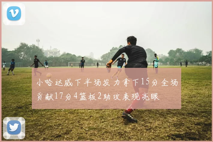 小哈达威下半场发力拿下15分全场贡献17分4篮板2助攻表现亮眼