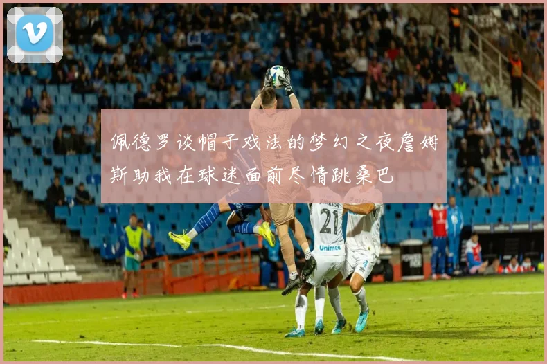 佩德罗谈帽子戏法的梦幻之夜詹姆斯助我在球迷面前尽情跳桑巴