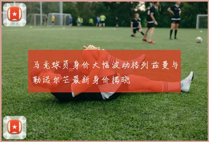 马竞球员身价大幅波动格列兹曼与勒诺尔芒最新身价揭晓
