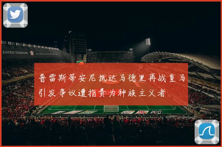 普雷斯蒂安尼抵达马德里再战皇马引发争议遭指责为种族主义者