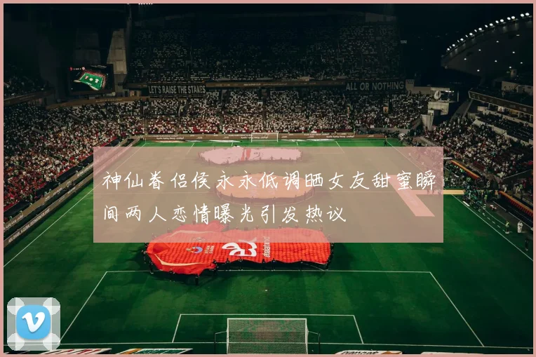 神仙眷侣侯永永低调晒女友甜蜜瞬间两人恋情曝光引发热议
