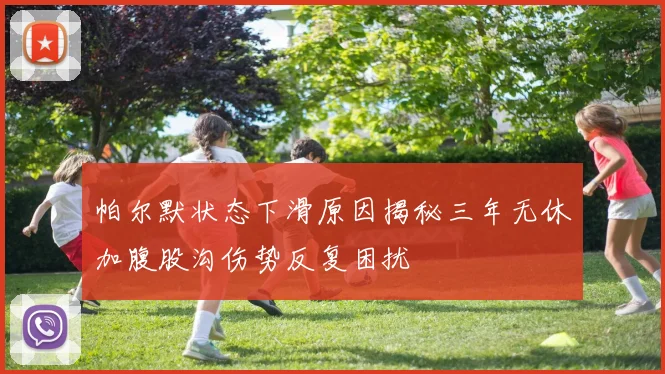 帕尔默状态下滑原因揭秘三年无休加腹股沟伤势反复困扰
