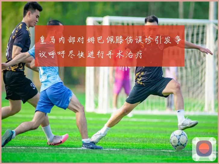 皇马内部对姆巴佩膝伤误诊引发争议呼吁尽快进行手术治疗