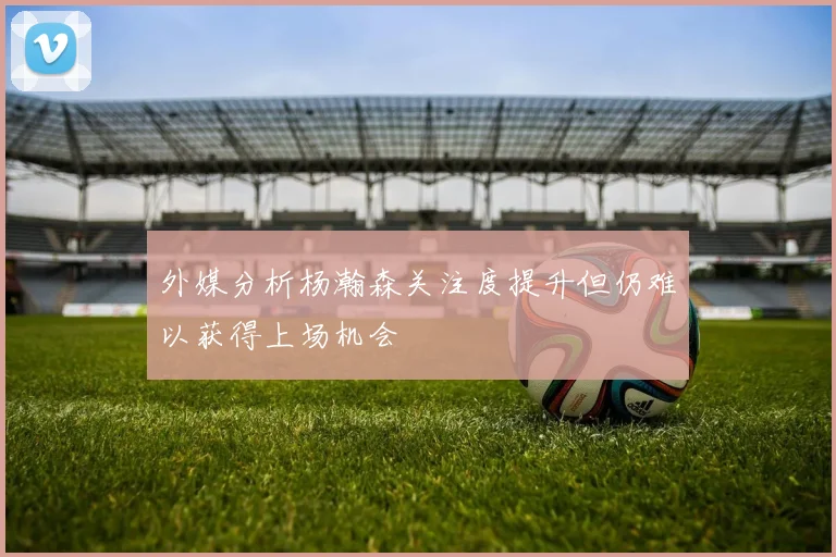 外媒分析杨瀚森关注度提升但仍难以获得上场机会