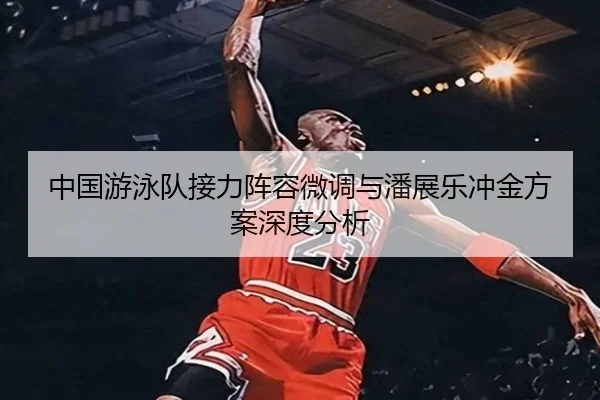 中国游泳队接力阵容微调与潘展乐冲金方案深度分析